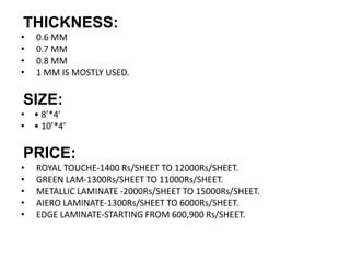 THICKNESS:
• 0.6 MM
• 0.7 MM
• 0.8 MM
• 1 MM IS MOSTLY USED.
SIZE:
• • 8’*4’
• • 10’*4’
PRICE:
• ROYAL TOUCHE-1400 Rs/SHEET TO 12000Rs/SHEET.
• GREEN LAM-1300Rs/SHEET TO 11000Rs/SHEET.
• METALLIC LAMINATE -2000Rs/SHEET TO 15000Rs/SHEET.
• AIERO LAMINATE-1300Rs/SHEET TO 6000Rs/SHEET.
• EDGE LAMINATE-STARTING FROM 600,900 Rs/SHEET.
 