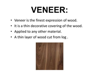 VENEER:
• Veneer is the finest expression of wood.
• It is a thin decorative covering of the wood.
• Applied to any other material.
• A thin layer of wood cut from log .
 