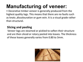 Manufacturing of veneer:
• Decorative timber veneer is generally produced from the
highest quality logs. This means that there are no faults such
as knots ,discolouration or gum vein. It is a visual grade rather
than structural.
Slicing and peeling
Veneer logs are steamed or pickled to soften their structure
and are then sliced or rotary peeled into leaves. The thickness
of these leaves generally varies from 0.80 to 3mm.
 