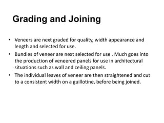 • Veneers are next graded for quality, width appearance and
length and selected for use.
• Bundles of veneer are next selected for use . Much goes into
the production of veneered panels for use in architectural
situations such as wall and ceiling panels.
• The individual leaves of veneer are then straightened and cut
to a consistent width on a guillotine, before being joined.
Grading and Joining
 