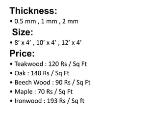 Thickness:
• 0.5 mm , 1 mm , 2 mm
Size:
• 8’ x 4’ , 10’ x 4’ , 12’ x 4’
Price:
• Teakwood : 120 Rs / Sq Ft
• Oak : 140 Rs / Sq Ft
• Beech Wood : 90 Rs / Sq Ft
• Maple : 70 Rs / Sq Ft
• Ironwood : 193 Rs / Sq ft
 