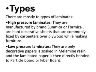 •Types
There are mostly to types of laminates:
•High pressure laminates: They are
manufactured by brand Sunmica or Formica ,
are hard decorative sheets that are commonly
fixed by carpenters over plywood while making
furniture.
•Low pressure laminates: They are only
decorative papers is soaked in Melamine resin
and the laminated paper is then directly bonded
to Particle board or Fiber Board.
 