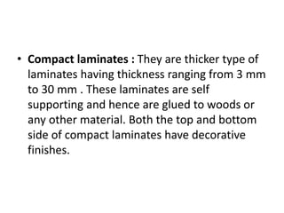• Compact laminates : They are thicker type of
laminates having thickness ranging from 3 mm
to 30 mm . These laminates are self
supporting and hence are glued to woods or
any other material. Both the top and bottom
side of compact laminates have decorative
finishes.
 