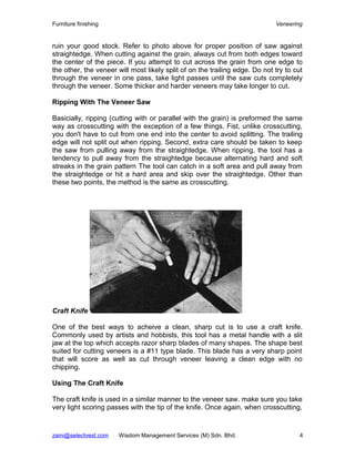 Furniture finishing                                                          Veneering


ruin your good stock. Refer to photo above for proper position of saw against
straightedge. When cutting against the grain, always cut from both edges toward
the center of the piece. If you attempt to cut across the grain from one edge to
the other, the veneer will most likely split of on the trailing edge. Do not try to cut
through the veneer in one pass, take light passes until the saw cuts completely
through the veneer. Some thicker and harder veneers may take longer to cut.

Ripping With The Veneer Saw

Basicially, ripping (cutting with or parallel with the grain) is preformed the same
way as crosscutting with the exception of a few things. Fist, unlike crosscutting,
you don't have to cut from one end into the center to avoid splitting. The trailing
edge will not split out when ripping. Second, extra care should be taken to keep
the saw from pulling away from the straightedge. When ripping, the tool has a
tendency to pull away from the straightedge because alternating hard and soft
streaks in the grain pattern The tool can catch in a soft area and pull away from
the straightedge or hit a hard area and skip over the straightedge. Other than
these two points, the method is the same as crosscutting.




Craft Knife

One of the best ways to acheive a clean, sharp cut is to use a craft knife.
Commonly used by artists and hobbists, this tool has a metal handle with a slit
jaw at the top which accepts razor sharp blades of many shapes. The shape best
suited for cutting veneers is a #11 type blade. This blade has a very sharp point
that will score as well as cut through veneer leaving a clean edge with no
chipping.

Using The Craft Knife

The craft knife is used in a similar manner to the veneer saw. make sure you take
very light scoring passes with the tip of the knife. Once again, when crosscutting,



zaini@selectvest.com   Wisdom Management Services (M) Sdn. Bhd.                       4
 