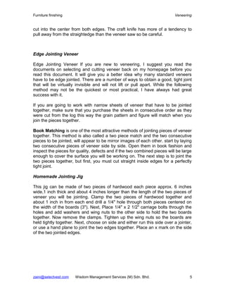 Furniture finishing                                                        Veneering


cut into the center from both edges. The craft knife has more of a tendency to
pull away from the straightedge than the veneer saw so be careful.



Edge Jointing Veneer

Edge Jointing Veneer If you are new to veneering, I suggest you read the
documents on selecting and cutting veneer back on my homepage before you
read this document. It will give you a better idea why many standard veneers
have to be edge jointed. There are a number of ways to obtain a good, tight joint
that will be virtually invisible and will not lift or pull apart. While the following
method may not be the quickest or most practical, I have always had great
success with it.

If you are going to work with narrow sheets of veneer that have to be jointed
together, make sure that you purchase the sheets in consecutive order as they
were cut from the log this way the grain pattern and figure will match when you
join the pieces together.

Book Matching is one of the most attractive methods of jointing pieces of veneer
together. This method is also called a two piece match and the two consecutive
pieces to be jointed, will appear to be mirror images of each other. start by laying
two consecutive pieces of veneer side by side. Open them in book fashion and
inspect the pieces for quality, defects and if the two combined pieces will be large
enough to cover the surface you will be working on. The next step is to joint the
two pieces together, but first, you must cut straight inside edges for a perfectly
tight joint.

Homemade Jointing Jig

This jig can be made of two pieces of hardwood each piece approx. 6 inches
wide,1 inch thick and about 4 inches longer than the length of the two pieces of
veneer you will be jointing. Clamp the two pieces of hardwood together and
about 1 inch in from each end drill a 1/4" hole through both pieces centered on
the width of the boards (3"). Next, Place 1/4" x 2 1/2" carriage bolts through the
holes and add washers and wing nuts to the other side to hold the two boards
together. Now remove the clamps. Tighten up the wing nuts so the boards are
held tightly together. Next, choose on side and either run this side over a jointer,
or use a hand plane to joint the two edges together. Place an x mark on the side
of the two jointed edges.




zaini@selectvest.com   Wisdom Management Services (M) Sdn. Bhd.                     5
 