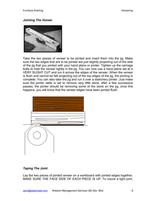 Furniture finishing                                                          Veneering


Jointing The Veneer




Take the two pieces of veneer to be jointed and insert them into the jig. Make
sure the two edges that are to be jointed are just slightly projecting out of the side
of the jig that you jointed with your hand plane or jointer. Tighten up the carriage
bolts to hold the veneer tightly in the jig. You can now use a hand plane set at a
VERY SLIGHT CUT and run it across the edges of the veneer. When the veneer
is flush and cannot be felt projecting out of the top edges of the jig, the jointing is
complete. You can also take the jig and run it over a stationery jointer. Just make
sure the jointer table is set to remove very little stock. after a few successive
passes, the jointer should be removing some of the stock on the jig, once this
happens, you will know that the veneer edges have been jointed flush.




Taping The Joint

Lay the two pieces of jointed veneer on a workboard with jointed edges together.
MAKE SURE THE FACE SIDE OF EACH PIECE IS UP. To insure a tight joint,


zaini@selectvest.com   Wisdom Management Services (M) Sdn. Bhd.                       6
 