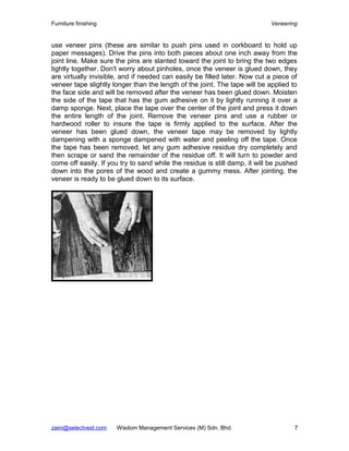 Furniture finishing                                                         Veneering


use veneer pins (these are similar to push pins used in corkboard to hold up
paper messages). Drive the pins into both pieces about one inch away from the
joint line. Make sure the pins are slanted toward the joint to bring the two edges
tightly together. Don't worry about pinholes, once the veneer is glued down, they
are virtually invisible, and if needed can easily be filled later. Now cut a piece of
veneer tape slightly longer than the length of the joint. The tape will be applied to
the face side and will be removed after the veneer has been glued down. Moisten
the side of the tape that has the gum adhesive on it by lightly running it over a
damp sponge. Next, place the tape over the center of the joint and press it down
the entire length of the joint. Remove the veneer pins and use a rubber or
hardwood roller to insure the tape is firmly applied to the surface. After the
veneer has been glued down, the veneer tape may be removed by lightly
dampening with a sponge dampened with water and peeling off the tape. Once
the tape has been removed, let any gum adhesive residue dry completely and
then scrape or sand the remainder of the residue off. It will turn to powder and
come off easily. If you try to sand while the residue is still damp, it will be pushed
down into the pores of the wood and create a gummy mess. After jointing, the
veneer is ready to be glued down to its surface.




zaini@selectvest.com   Wisdom Management Services (M) Sdn. Bhd.                      7
 