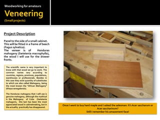 Woodworkingfor amateursVeneering(Small projects)Project Description?Panel to the side of a small cabinet.This will be fitted in a frame of beech (Fagussylvatica).The veneer is of  Honduras mahogany (Swieteniamacrophylla), the wood I will use for the drawer fronts.The scientific name is very important to know with that wood we go to work. The common names vary according to countries, regions, provinces, populations, warehouses or professionals. Besides in this case they exist quantity of substitutes to which are also called Mahogany, being the most known the "African Mahogany" (Khayasenegalensis).The Honduras mahogany that I will use is genuine mahogany, although the mythical is the Mahogany  of Cuba  (Swieteniamahagoni),  this last has been the most appreciated wood in cabinetmaking, but in the actuality  practically has disappeared.Once I went to buy hard maple and I asked the salesman: Its Acer saccharum or Acer saccharinum?Still I remember his amazement face!