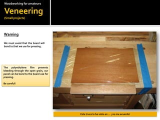 Woodworkingfor amateursVeneering(Small projects)Warning?We must avoid that the board will bond to that we use for pressing.The polyethylene film prevents bleeding through the open grain, our panel can be bond to the board use for pressing.Be careful!Este truco lo he visto en  ? no me acuerdo!
