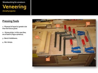 Woodworkingfor amateursVeneering(Small projects)Pressing Tools?1 - Plywood of equal or greater size than the future panel.?2 -  Strong strips, in this case they are of beech (Fagussylvatica).?3 - Bench Holddowns.?4 - Bar clamps.4321