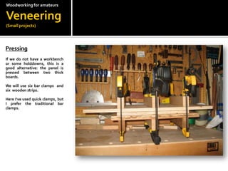 Woodworkingfor amateursVeneering(Small projects)Pressing?If we do not have a workbench or some holddowns, this is a good alternative: the panel is pressed between two thick boards.?We will use six bar clamps  and six  wooden strips.?Here I've used quick clamps, but I prefer the traditional bar clamps.