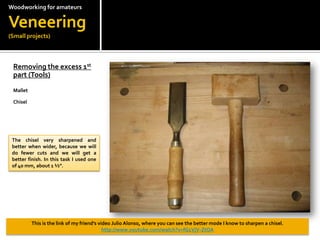 Woodworkingfor amateursVeneering(Small projects)Removing the excess 1st part (Tools)?MalletChiselThe chisel very sharpened and better when wider, because we will do fewer cuts and we will get a better finish. In this task I used one of 40 mm, about 1 ?.This is the link of my friends video Julio Alonso, where you can see the better mode I know to sharpen a chisel. http://www.youtube.com/watch?v=fG1VjV-ZtOA