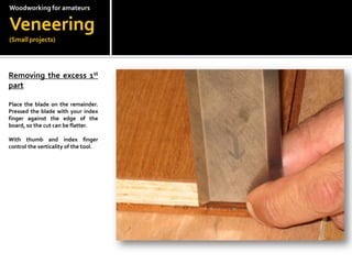 Woodworkingfor amateursVeneering(Small projects)Removing the excess 1st  part?Place the blade on the remainder. Pressed the blade with your index finger against the edge of the board, so the cut can be flatter.With thumb and index finger control the verticality of the tool.