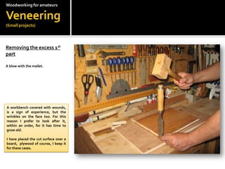 Woodworkingfor amateursVeneering(Small projects)Removing the excess 1st  part?A blow with the mallet.A workbench covered with wounds, is a sign of experience, but the wrinkles on the face too. For this reason I prefer to look after it, within an order, for it has time to grow old.?I have placed the cut surface over a board,  plywood of course, I keep it for these cases.