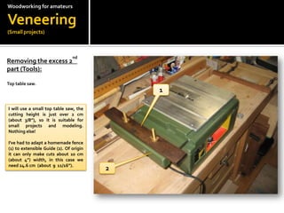 Woodworkingfor amateursVeneering(Small projects)Removing the excess 2nd part (Tools):Top table saw.1I will use a small top table saw, the cutting height is just over 2 cm (about 3/8), so it is suitable for small projects and modeling.  Nothing else!I've had to adapt a homemade fence (1) to extensible Guide (2). Of origin it can only make cuts about 10 cm  (about 4) width, in this case we need 24.6 cm  (about  9  11/16).2