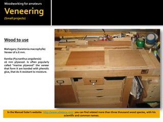 Woodworkingfor amateursVeneering(Small projects)Wood to use?Mahogany (Swieteniamacrophylla)Veneer of 0.6 mm.Ilomba (Pycnanthusangolensis)16 mm plywood. Is often popularly called "marine plywood" the veneer  that form it are bonded with phenolic glue, that do it resistant to moisture.In the Manuel Solers website:  http://www.xiloteca.com/  you can find related more than three thousand wood species, with his scientific and common names.