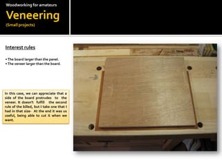 Woodworkingfor amateursVeneering(Small projects)Interest rules?? The board larger than the panel.? The veneer larger than the board.In this case, we can appreciate that a side of the board protrudes  to  the veneer. It doesn't  fulfill   the second rule of the billed, but I take one that I had in that size-  At the end it was us useful, being able to cut it when we want.