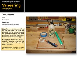 Woodworkingfor amateursVeneering(Small projects)Gluing supplies?GlueVarnish rollerMasking tapeTransparent polyethylene filmGlue: The more classic woodworkers will use hide glue  in flakes, for afterwards melt it. The more restless will use contact adhesive. The more practical the "white glue" (PVA) . But I have chosen a special veneering glue.?Masking tape: I have choose  the blue, because it adheres  less than the yellow, the risk that  damage  the wood is minimum.?Transparent film: Yes, that! Yes, that! The one who we have in the kitchen.