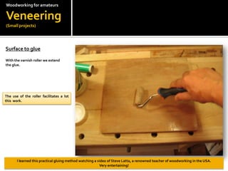 Woodworkingfor amateursVeneering(Small projects)Surface to glue?With the varnish roller we extend the glue.The use of the roller facilitates a lot this  work.I learned this practical gluing method watching a video of Steve Latta, a renowned teacher of woodworking in the USA.Veryentertaining!