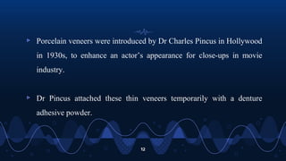 ▹ Porcelain veneers were introduced by Dr Charles Pincus in Hollywood
in 1930s, to enhance an actor’s appearance for close-ups in movie
industry.
▹ Dr Pincus attached these thin veneers temporarily with a denture
adhesive powder.
12
 