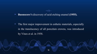 13
▹ Buonocore’s discovery of acid etching enamel (1955).
▹ The first major improvement in esthetic materials, especially
in the translucency of all porcelain crowns, was introduced
by Vines et al. in 1958.
 