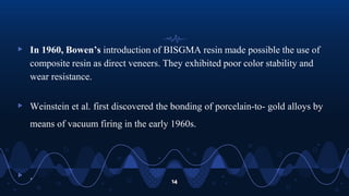 ▹ In 1960, Bowen’s introduction of BISGMA resin made possible the use of
composite resin as direct veneers. They exhibited poor color stability and
wear resistance.
▹ Weinstein et al. first discovered the bonding of porcelain-to- gold alloys by
means of vacuum firing in the early 1960s.
▹ . 14
 