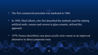 ▹ The first commercial porcelain was marketed in 1966.
▹ In 1968, MacCulloch, who first described the methods used for making
artificial teeth, veneers and crowns in glass ceramic, utilized this
approach.
▹ 1970: Faunce described a one-piece acrylic resin veneer as an improved
alternative to direct composite resin.
15
 