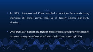 ▹ In 1993 , Anderson and Oden described a technique for manufacturing
individual all-ceramic crowns made up of densely sintered high-purity
alumina.
▹ 2000-Dumfahrt Herbert and Herbert Schaffer did a retrospective evaluation
after one to ten years of service of porcelain laminate veneers (PLVs).
17
 