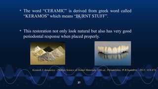 37
• The word “CERAMIC” is derived from greek word called
“KERAMOS” which means “BURNT STUFF”.
• This restoration not only look natural but also has very good
periodontal response when placed properly.
Kenneth J. Anusavice - Phillips Science of Dental Materials, 12th ed., Philadelphia, W.B.Saunders – 2013 : 418-474.
 