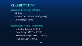 39
According to Method of Firing
1. Air fired.
2. Vacuum fired – lower % of porosity
3. Diffusible gas firing
According to Firing Temperature
1. Ultra low fusing (<850oC)
2. Low fusing (850oC -1100oC)
3. Medium fusing (1100oC -1300oC)
4. High fusing (>1300oC)
 