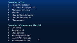 40
According to Type
1. Feldspathic porcelain
2. Leucite-reinforced porcelain
3. Aluminous porcelain
4. Alumina
5. Glass-infiltrated alumina
6. Glass-infiltrated spinel
7. Glass-ceramic.
According to Substructure Material
1. Cast metal
2. Swaged metal
3. Glass ceramic
4. Sintered glass ceramic
5. CAD/ CAM Porcelain
6. Sintered ceramic core
 