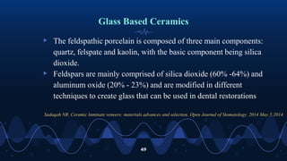 Glass Based Ceramics
▹ The feldspathic porcelain is composed of three main components:
quartz, felspate and kaolin, with the basic component being silica
dioxide.
▹ Feldspars are mainly comprised of silica dioxide (60% -64%) and
aluminum oxide (20% - 23%) and are modified in different
techniques to create glass that can be used in dental restorations
49
Sadaqah NR. Ceramic laminate veneers: materials advances and selection. Open Journal of Stomatology. 2014 May 5;2014.
 