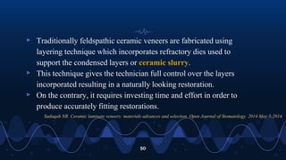 ▹ Traditionally feldspathic ceramic veneers are fabricated using
layering technique which incorporates refractory dies used to
support the condensed layers or ceramic slurry.
▹ This technique gives the technician full control over the layers
incorporated resulting in a naturally looking restoration.
▹ On the contrary, it requires investing time and effort in order to
produce accurately fitting restorations.
50
Sadaqah NR. Ceramic laminate veneers: materials advances and selection. Open Journal of Stomatology. 2014 May 5;2014.
 