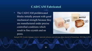 CAD/CAM Fabricated
▹ The CAD/CAM prefabricated
blocks initially present with good
mechanical strength because they
are manufactured under precise
controlled conditions which
result in fine crystals and no
pores.
51
Sadaqah NR. Ceramic laminate veneers: materials advances and selection. Open Journal of Stomatology. 2014 May 5;2014.
 