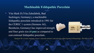 Machinable Feldspathic Porcelain
▹ Vita Mark II (Vita Zahnfabrik, Bad
Sackingen, Germany), a machinable
feldspathic porcelain introdced in 1991 for
the CEREC 1 system (Siemens AG,
Bensheim, Germany) has improved strength
and finer grain size (4 μm) as compared to
conventional feldspathic porcelain .
52
Sadaqah NR. Ceramic laminate veneers: materials advances and selection. Open Journal of Stomatology. 2014 May 5;2014.
 