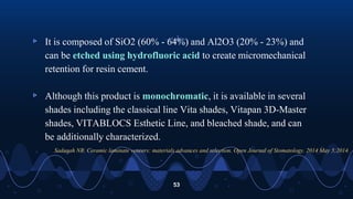 ▹ It is composed of SiO2 (60% - 64%) and Al2O3 (20% - 23%) and
can be etched using hydrofluoric acid to create micromechanical
retention for resin cement.
▹ Although this product is monochromatic, it is available in several
shades including the classical line Vita shades, Vitapan 3D-Master
shades, VITABLOCS Esthetic Line, and bleached shade, and can
be additionally characterized.
53
Sadaqah NR. Ceramic laminate veneers: materials advances and selection. Open Journal of Stomatology. 2014 May 5;2014.
 