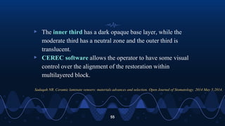 ▹ The inner third has a dark opaque base layer, while the
moderate third has a neutral zone and the outer third is
translucent.
▹ CEREC software allows the operator to have some visual
control over the alignment of the restoration within
multilayered block.
55
Sadaqah NR. Ceramic laminate veneers: materials advances and selection. Open Journal of Stomatology. 2014 May 5;2014.
 