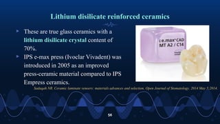 Lithium disilicate reinforced ceramics
▹ These are true glass ceramics with a
lithium disilicate crystal content of
70%.
▹ IPS e-max press (Ivoclar Vivadent) was
introduced in 2005 as an improved
press-ceramic material compared to IPS
Empress ceramics.
56
Sadaqah NR. Ceramic laminate veneers: materials advances and selection. Open Journal of Stomatology. 2014 May 5;2014.
 