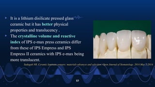 ▹ It is a lithium disilicate pressed glass
ceramic but it has better physical
properties and translucency .
▹ The crystalline volume and reactive
index of IPS e-max press ceramics differ
from these of IPS Empress and IPS
Empress II ceramics with IPS e-max being
more translucent.
57
Sadaqah NR. Ceramic laminate veneers: materials advances and selection. Open Journal of Stomatology. 2014 May 5;2014.
 