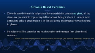 Zirconia Based Ceramics
▹ Zirconia based ceramic is polycrystalline material that contain no glass, all the
atoms are packed into regular crystalline arrays through which it is much more
difficult to drive a crack than it is in the less dense and irregular network found
in glasses.
▹ So polycrystalline ceramics are much tougher and stronger than glass-based
ceramics
58
Sadaqah NR. Ceramic laminate veneers: materials advances and selection. Open Journal of Stomatology. 2014 May 5;2014.
 