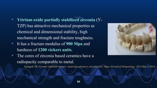 ▹ Yttrium oxide partially stabilized zirconia (Y-
TZP) has attractive mechanical properties as
chemical and dimensional stability, high
mechanical strength and fracture toughness.
▹ It has a fracture modulus of 900 Mpa and
hardness of 1200 vickers units.
▹ The cores of zirconia based ceramics have a
radiopacity comparable to metal.
59
Sadaqah NR. Ceramic laminate veneers: materials advances and selection. Open Journal of Stomatology. 2014 May 5;2014.
 
