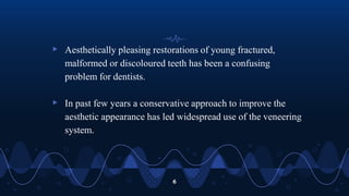 ▹ Aesthetically pleasing restorations of young fractured,
malformed or discoloured teeth has been a confusing
problem for dentists.
▹ In past few years a conservative approach to improve the
aesthetic appearance has led widespread use of the veneering
system.
6
 