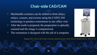 Chair-side CAD/CAM
▹ Machinable ceramics can be milled to form inlays,
onlays, veneers, and crowns using the CAD/CAM
technology to produce restorations in one office visit.
▹ After the tooth is prepared, the preparation is optically
scanned and the image is computerized.
▹ The restoration is designed with the aid of a computer.
69
Sakaguchi RL, Powers JM. Craig's restorative dental materials-e-book. Elsevier Health Sciences; 2012 Jul 16.
 