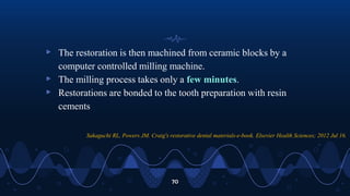 ▹ The restoration is then machined from ceramic blocks by a
computer controlled milling machine.
▹ The milling process takes only a few minutes.
▹ Restorations are bonded to the tooth preparation with resin
cements
70
Sakaguchi RL, Powers JM. Craig's restorative dental materials-e-book. Elsevier Health Sciences; 2012 Jul 16.
 