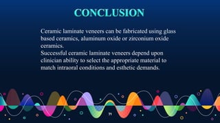 71
Ceramic laminate veneers can be fabricated using glass
based ceramics, aluminum oxide or zirconium oxide
ceramics.
Successful ceramic laminate veneers depend upon
clinician ability to select the appropriate material to
match intraoral conditions and esthetic demands.
 