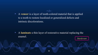 ▹ A veneer is a layer of tooth-colored material that is applied
to a tooth to restore localized or generalized defects and
intrinsic discolorations.
▹ A laminate a thin layer of restorative material replacing the
enamel.
8
Sturdevant
 