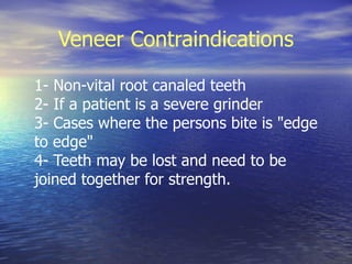Veneer Contraindications

1- Non-vital root canaled teeth
2- If a patient is a severe grinder
3- Cases where the persons bite is "edge
to edge"
4- Teeth may be lost and need to be
joined together for strength.
 