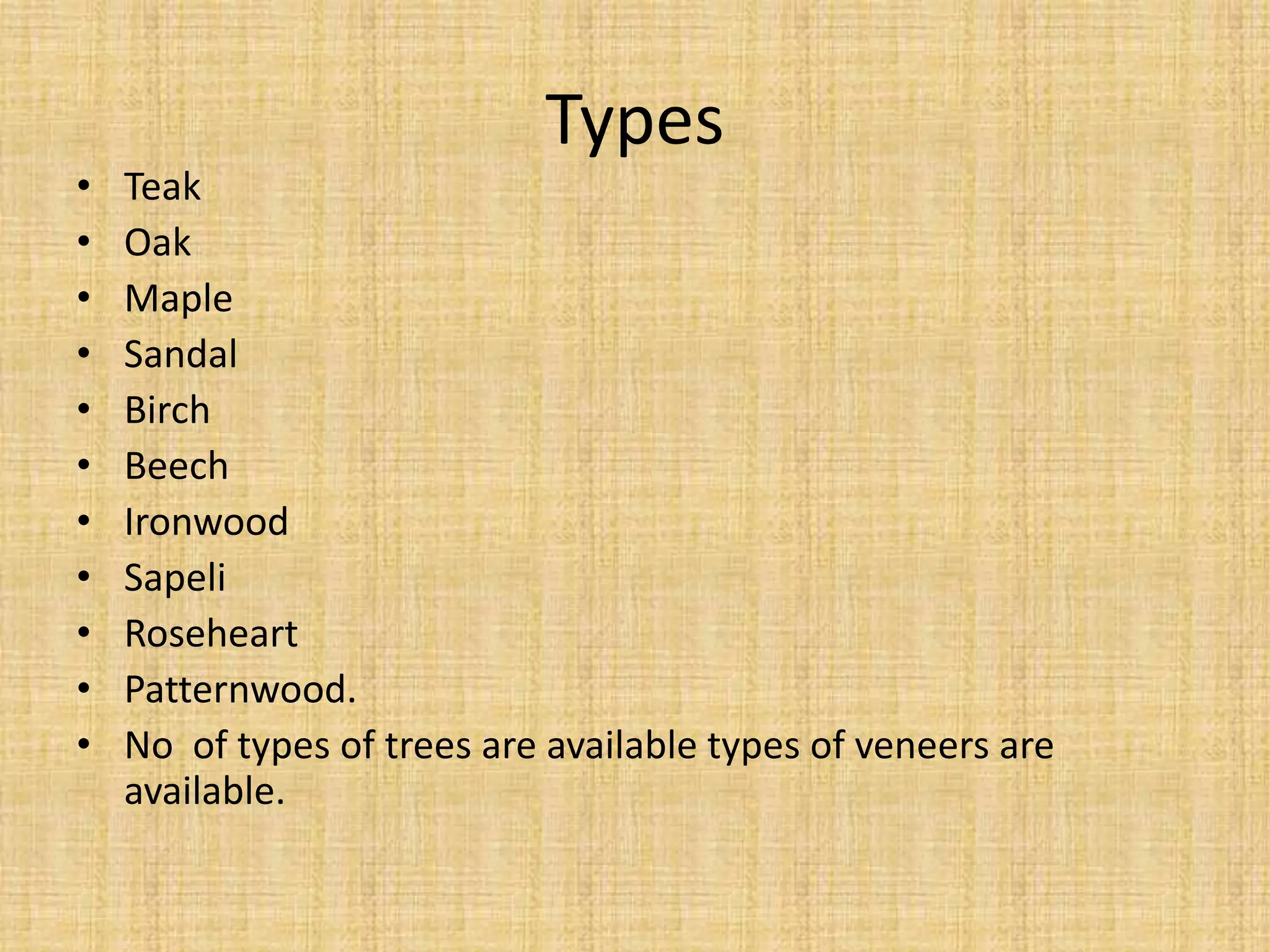 Types
• Teak
• Oak
• Maple
• Sandal
• Birch
• Beech
• Ironwood
• Sapeli
• Roseheart
• Patternwood.
• No of types of trees are available types of veneers are
available.
 