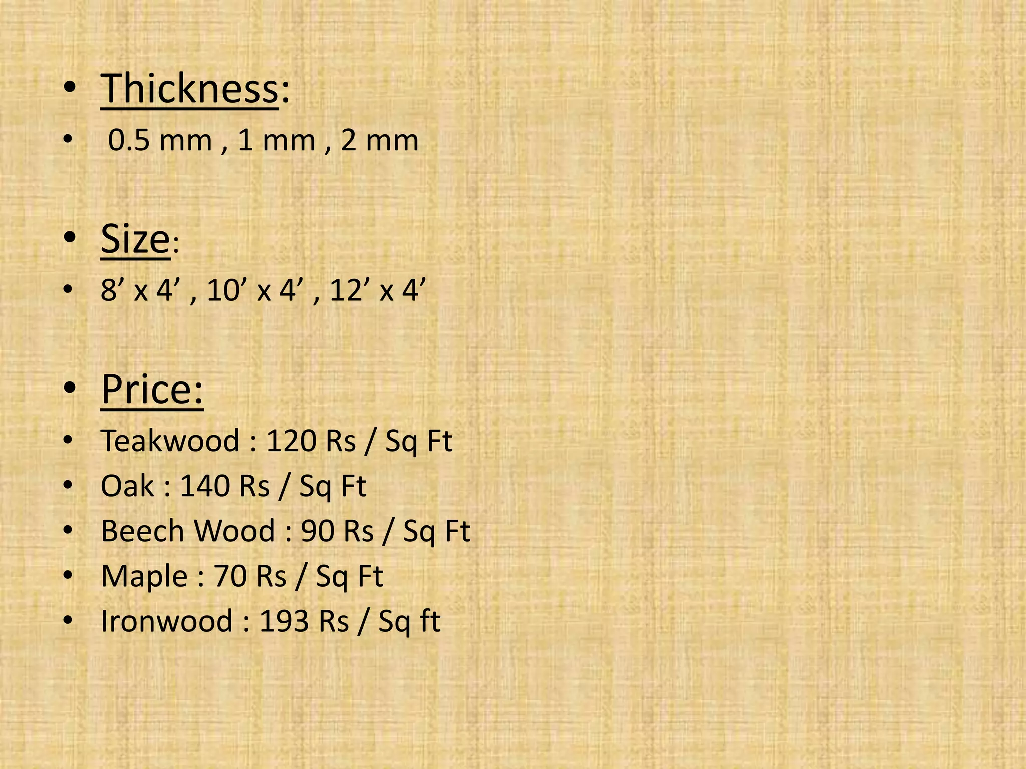 • Thickness:
• 0.5 mm , 1 mm , 2 mm
• Size:
• 8’ x 4’ , 10’ x 4’ , 12’ x 4’
• Price:
• Teakwood : 120 Rs / Sq Ft
• Oak : 140 Rs / Sq Ft
• Beech Wood : 90 Rs / Sq Ft
• Maple : 70 Rs / Sq Ft
• Ironwood : 193 Rs / Sq ft
 