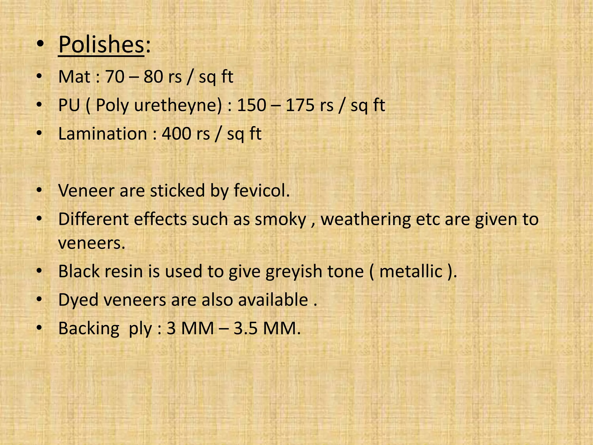 • Polishes:
• Mat : 70 – 80 rs / sq ft
• PU ( Poly uretheyne) : 150 – 175 rs / sq ft
• Lamination : 400 rs / sq ft
• Veneer are sticked by fevicol.
• Different effects such as smoky , weathering etc are given to
veneers.
• Black resin is used to give greyish tone ( metallic ).
• Dyed veneers are also available .
• Backing ply : 3 MM – 3.5 MM.
 